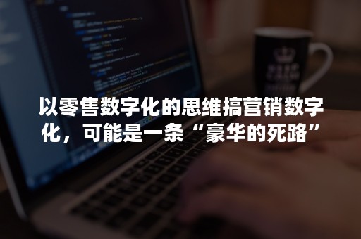 以零售数字化的思维搞营销数字化，可能是一条“豪华的死路”