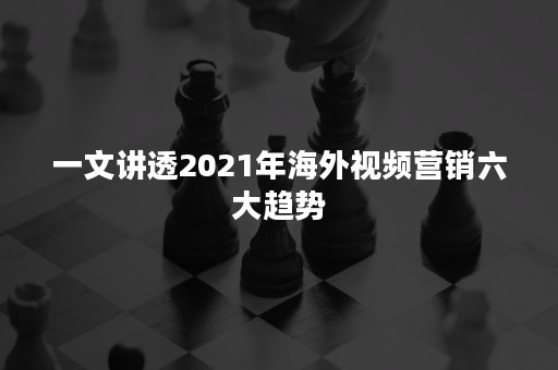 一文讲透2021年海外视频营销六大趋势