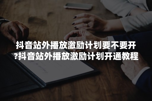 抖音站外播放激励计划要不要开?抖音站外播放激励计划开通教程