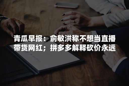 青瓜早报：俞敏洪称不想当直播带货网红；拼多多解释砍价永远差一刀…