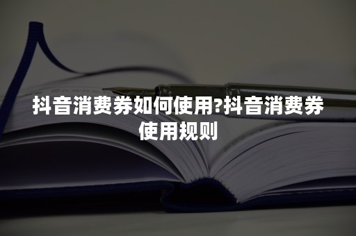 抖音消费券如何使用?抖音消费券使用规则