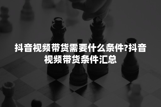 抖音视频带货需要什么条件?抖音视频带货条件汇总