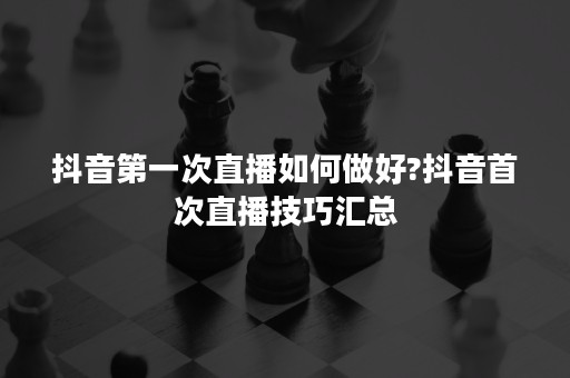 抖音第一次直播如何做好?抖音首次直播技巧汇总