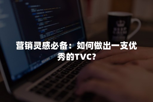 营销灵感必备：如何做出一支优秀的TVC？