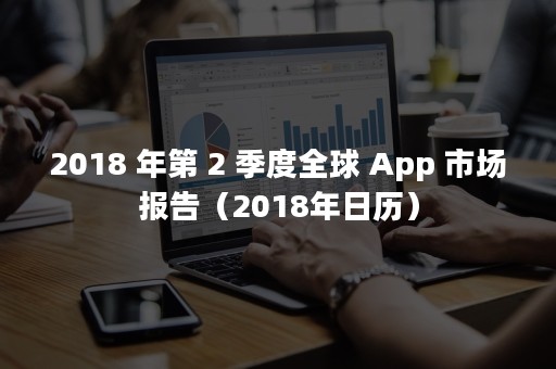 2018 年第 2 季度全球 App 市场报告（2018年日历）