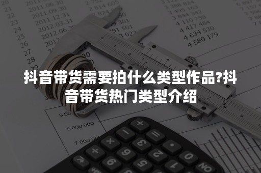 抖音带货需要拍什么类型作品?抖音带货热门类型介绍