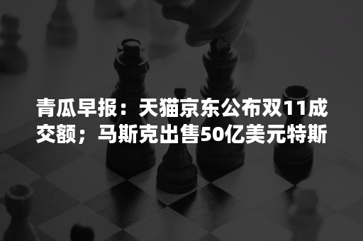 青瓜早报：天猫京东公布双11成交额；马斯克出售50亿美元特斯拉股票…