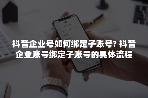 抖音企业号如何绑定子账号? 抖音企业账号绑定子账号的具体流程