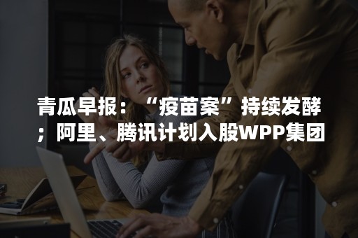 青瓜早报：“疫苗案”持续发酵；阿里、腾讯计划入股WPP集团……