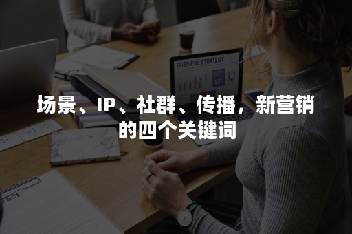 场景、IP、社群、传播，新营销的四个关键词