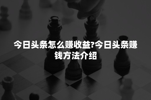 今日头条怎么赚收益?今日头条赚钱方法介绍