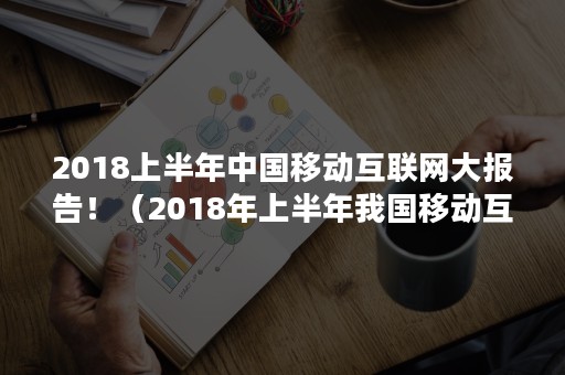 2018上半年中国移动互联网大报告！（2018年上半年我国移动互联网市场规模达到）