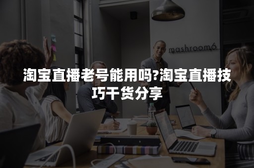 淘宝直播老号能用吗?淘宝直播技巧干货分享