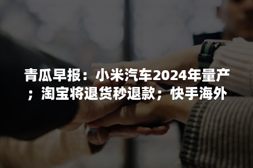 青瓜早报：小米汽车2024年量产；淘宝将退货秒退款；快手海外业务大调整…