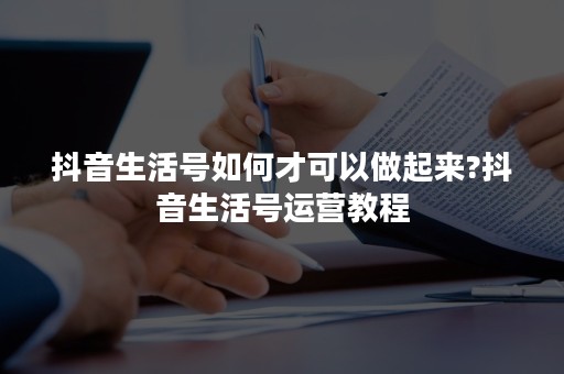 抖音生活号如何才可以做起来?抖音生活号运营教程