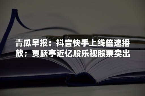 青瓜早报：抖音快手上线倍速播放；贾跃亭近亿股乐视股票卖出1200万股；英雄联盟将停用所有人聊天功能…