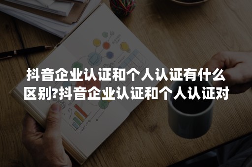 抖音企业认证和个人认证有什么区别?抖音企业认证和个人认证对比分析