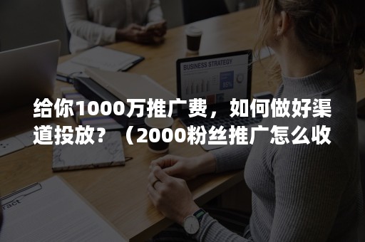 给你1000万推广费，如何做好渠道投放？（2000粉丝推广怎么收费）