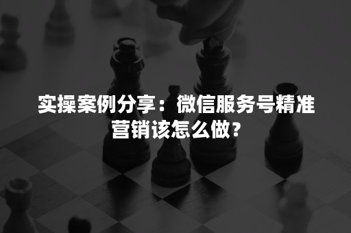 实操案例分享：微信服务号精准营销该怎么做？