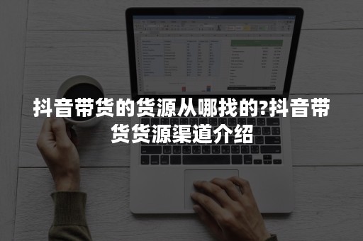 抖音带货的货源从哪找的?抖音带货货源渠道介绍