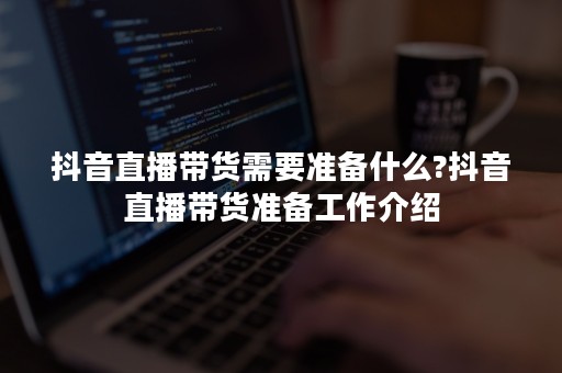 抖音直播带货需要准备什么?抖音直播带货准备工作介绍