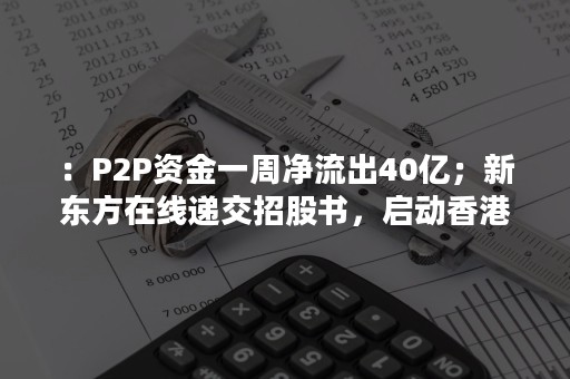 ：P2P资金一周净流出40亿；新东方在线递交招股书，启动香港上市计划..