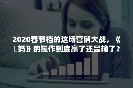 2020春节档的这场营销大战，《囧妈》的操作到底赢了还是输了？