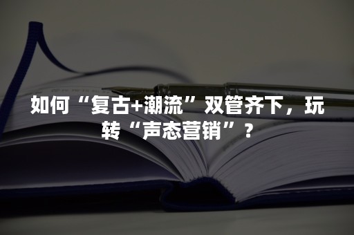 如何“复古+潮流”双管齐下，玩转“声态营销”？