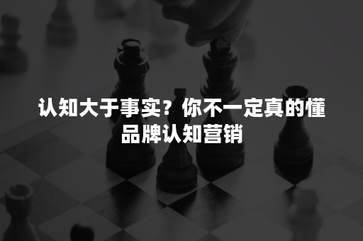 认知大于事实？你不一定真的懂品牌认知营销