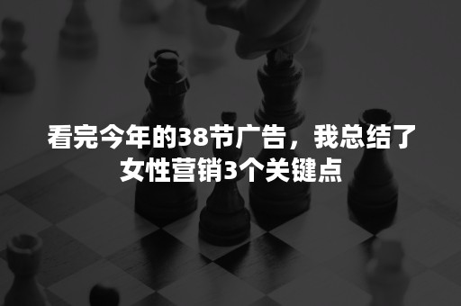 看完今年的38节广告，我总结了女性营销3个关键点