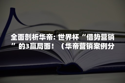 全面剖析华帝: 世界杯“借势营销”的3赢局面！（华帝营销案例分析）