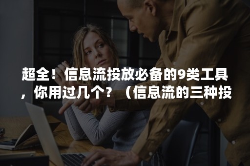 超全！信息流投放必备的9类工具，你用过几个？（信息流的三种投放方式）