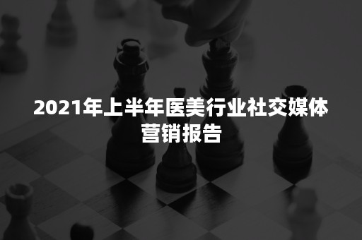 2021年上半年医美行业社交媒体营销报告