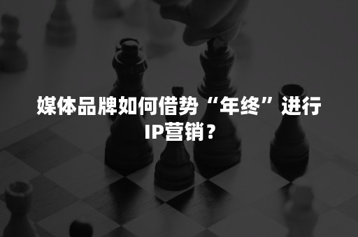 媒体品牌如何借势“年终”进行IP营销？