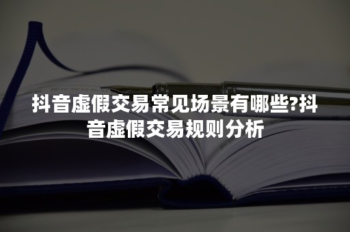 抖音虚假交易常见场景有哪些?抖音虚假交易规则分析