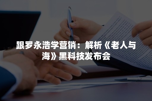 跟罗永浩学营销：解析《老人与海》黑科技发布会