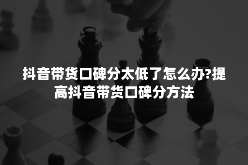 抖音带货口碑分太低了怎么办?提高抖音带货口碑分方法