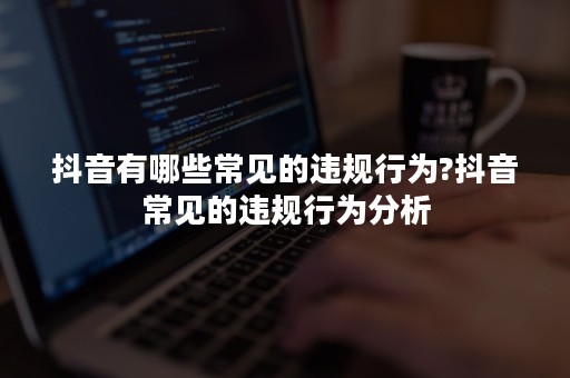 抖音有哪些常见的违规行为?抖音常见的违规行为分析