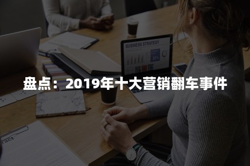 盘点：2019年十大营销翻车事件