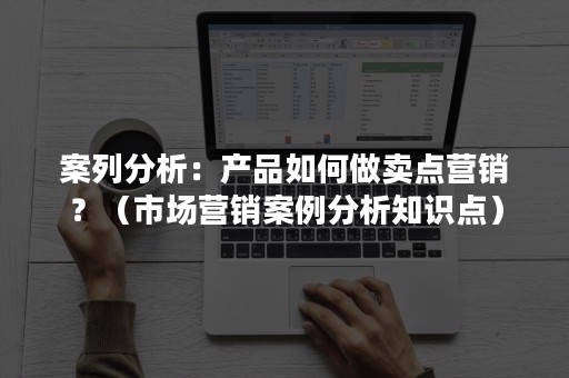 案列分析：产品如何做卖点营销？（市场营销案例分析知识点）