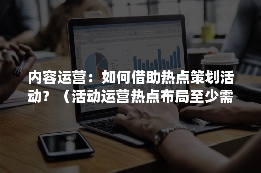 内容运营：如何借助热点策划活动？（活动运营热点布局至少需要一周）