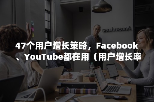 47个用户增长策略，Facebook 、YouTube都在用（用户增长率）