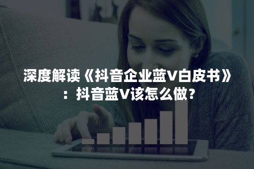 深度解读《抖音企业蓝V白皮书》：抖音蓝V该怎么做？