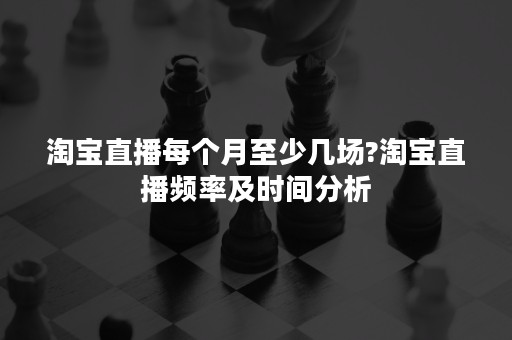 淘宝直播每个月至少几场?淘宝直播频率及时间分析