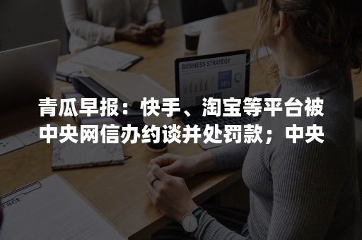 青瓜早报：快手、淘宝等平台被中央网信办约谈并处罚款；中央网信办：严禁16岁以下未成年人出镜直播…