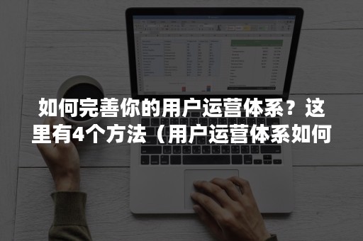 如何完善你的用户运营体系？这里有4个方法（用户运营体系如何建立）