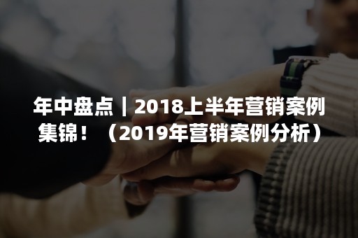 年中盘点｜2018上半年营销案例集锦！（2019年营销案例分析）