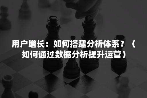 用户增长：如何搭建分析体系？（如何通过数据分析提升运营）