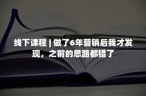 线下课程 | 做了6年营销后我才发现，之前的思路都错了