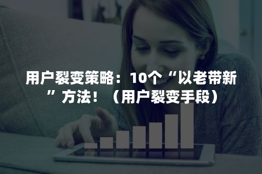 用户裂变策略：10个“以老带新”方法！（用户裂变手段）